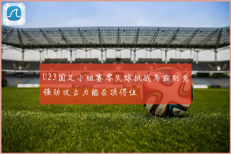 U23国足小组赛零失球挑战乌兹别克强劲攻击力能否顶得住
