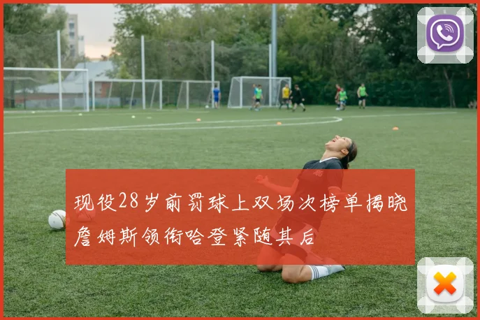 现役28岁前罚球上双场次榜单揭晓詹姆斯领衔哈登紧随其后