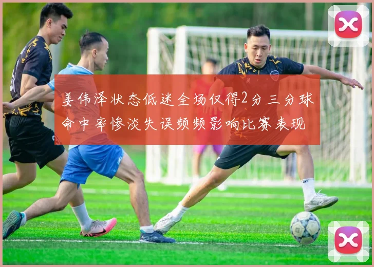 姜伟泽状态低迷全场仅得2分三分球命中率惨淡失误频频影响比赛表现