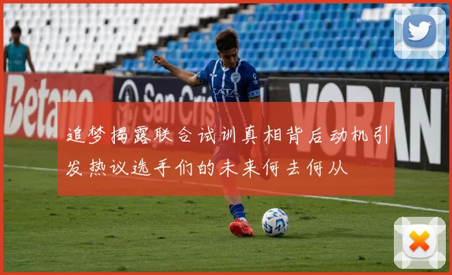 追梦揭露联合试训真相背后动机引发热议选手们的未来何去何从