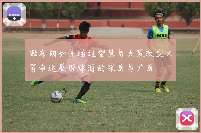 勒布朗如何通过智慧与决策改变火箭命运展现球商的深度与广度