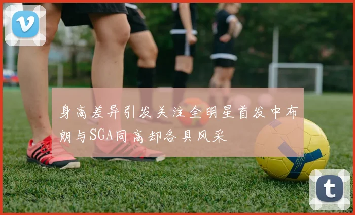 身高差异引发关注全明星首发中布朗与SGA同高却各具风采