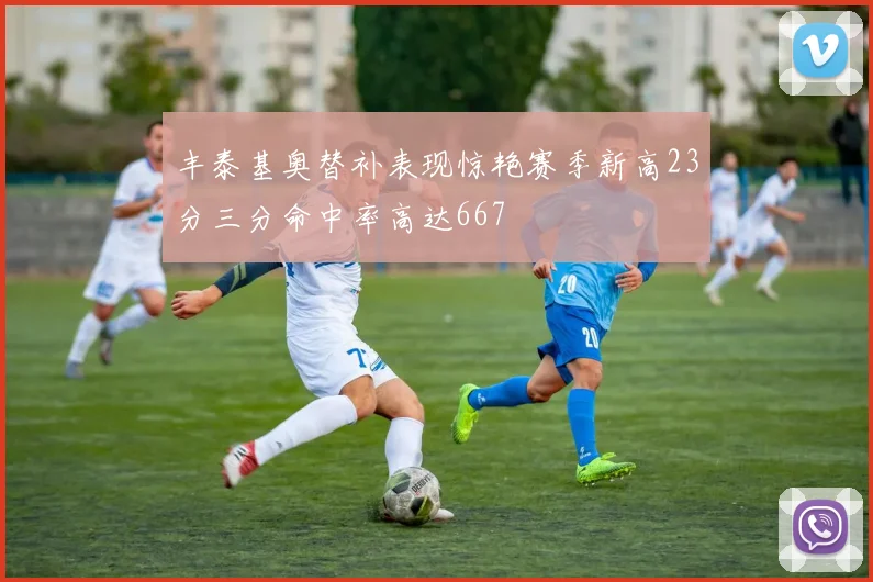 丰泰基奥替补表现惊艳赛季新高23分三分命中率高达667