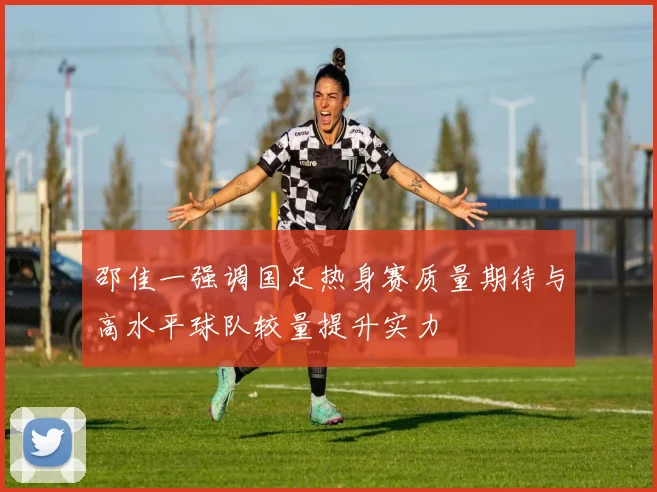 邵佳一强调国足热身赛质量期待与高水平球队较量提升实力